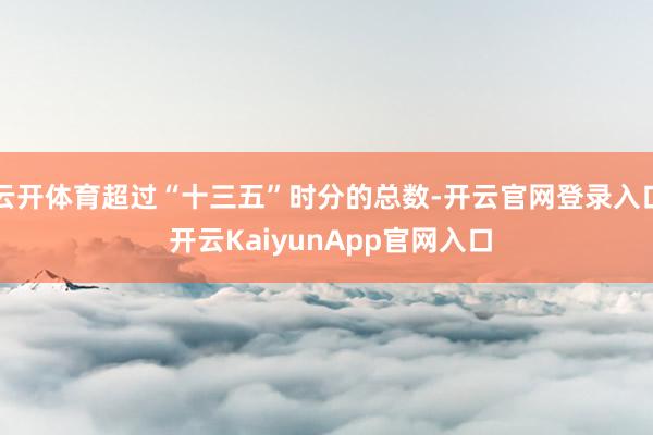 云开体育超过“十三五”时分的总数-开云官网登录入口 开云KaiyunApp官网入口