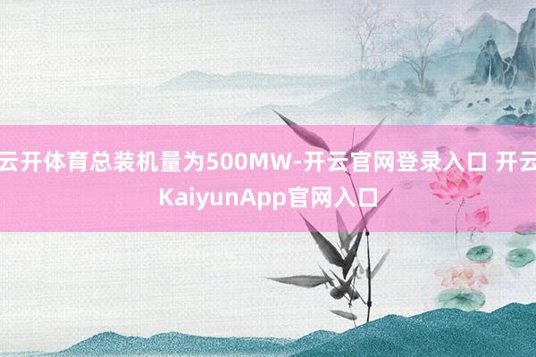 云开体育总装机量为500MW-开云官网登录入口 开云KaiyunApp官网入口
