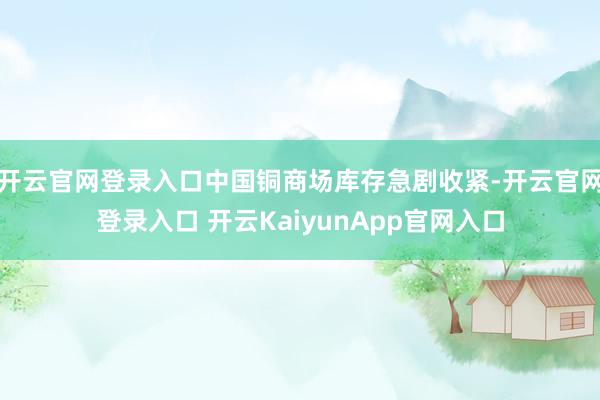 开云官网登录入口中国铜商场库存急剧收紧-开云官网登录入口 开云KaiyunApp官网入口