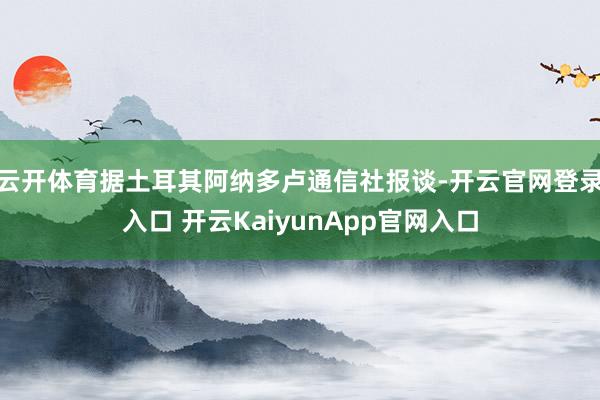 云开体育据土耳其阿纳多卢通信社报谈-开云官网登录入口 开云KaiyunApp官网入口