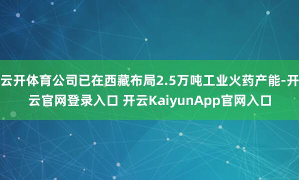 云开体育公司已在西藏布局2.5万吨工业火药产能-开云官网登录入口 开云KaiyunApp官网入口