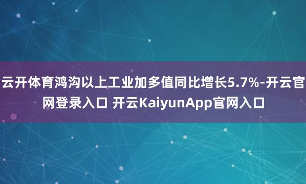 云开体育鸿沟以上工业加多值同比增长5.7%-开云官网登录入口 开云KaiyunApp官网入口