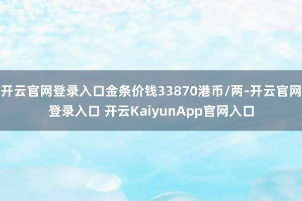 开云官网登录入口金条价钱33870港币/两-开云官网登录入口 开云KaiyunApp官网入口