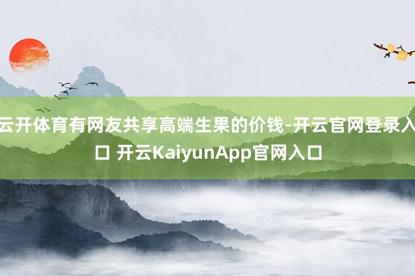 云开体育有网友共享高端生果的价钱-开云官网登录入口 开云KaiyunApp官网入口
